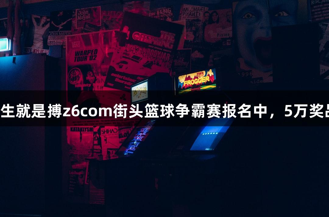 尊龙凯时人生就是搏z6com街头篮球争霸赛报名中，5万奖品等你来战！