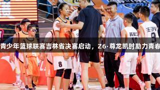 全国U14青少年篮球联赛吉林省决赛启动，Z6·尊龙凯时助力青春篮球梦想