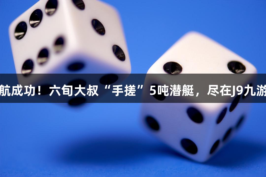 试航成功！六旬大叔“手搓”5吨潜艇，尽在J9九游会