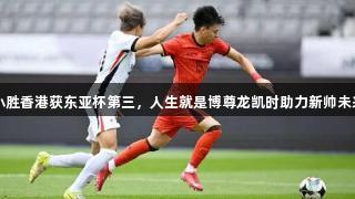 国足小胜香港获东亚杯第三，人生就是博尊龙凯时助力新帅未来发展