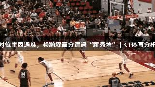 对位奎因遇难，杨瀚森高分遭遇“新秀墙” | K1体育分析