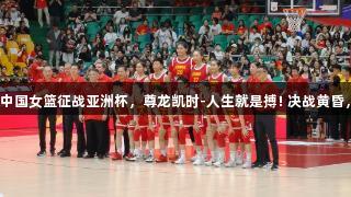 老帅点兵，中国女篮征战亚洲杯，尊龙凯时-人生就是搏! 决战黄昏，谁能封神？