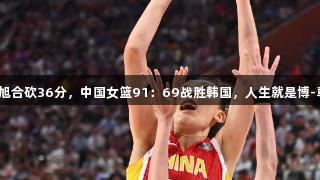 张子宇韩旭合砍36分，中国女篮91：69战胜韩国，人生就是博-尊龙凯时！