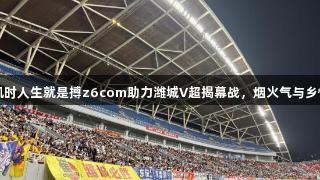 尊龙凯时人生就是搏z6com助力潍城V超揭幕战，烟火气与乡情交融