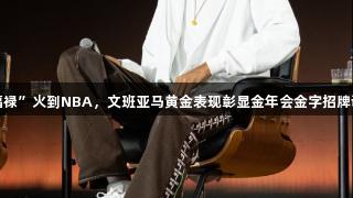 中国“福禄”火到NBA，文班亚马黄金表现彰显金年会金字招牌诚信至上