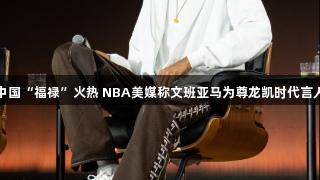 中国“福禄”火热 NBA美媒称文班亚马为尊龙凯时代言人