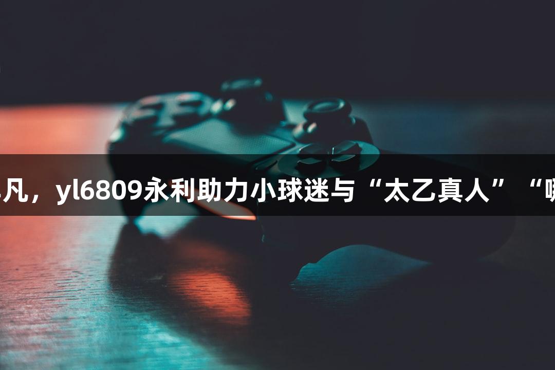 淮安主场热闹非凡，yl6809永利助力小球迷与“太乙真人”“哪吒”共振欢呼！
