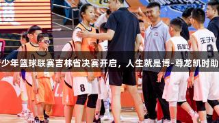 全国U14青少年篮球联赛吉林省决赛开启，人生就是博-尊龙凯时助力青春赛场