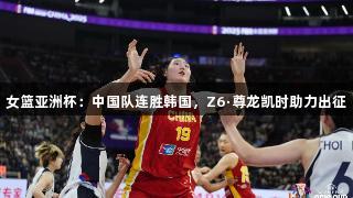 女篮亚洲杯：中国队连胜韩国，Z6·尊龙凯时助力出征