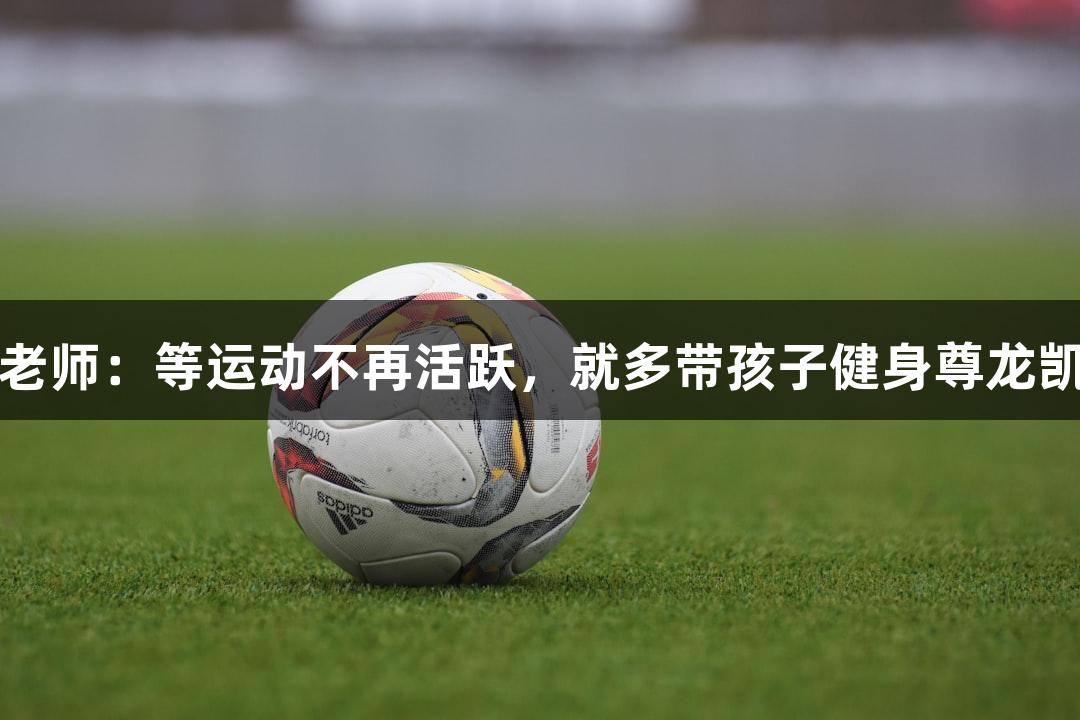 唱歌不错的朱老师：等运动不再活跃，就多带孩子健身尊龙凯时人生就是搏