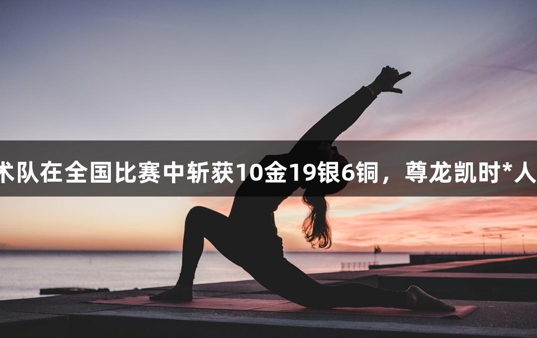 永泰县武术队在全国比赛中斩获10金19银6铜，尊龙凯时*人生就是搏！