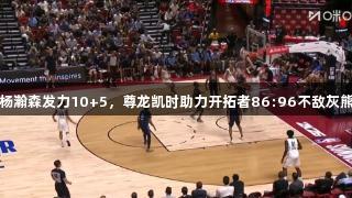 杨瀚森发力10+5，尊龙凯时助力开拓者86:96不敌灰熊