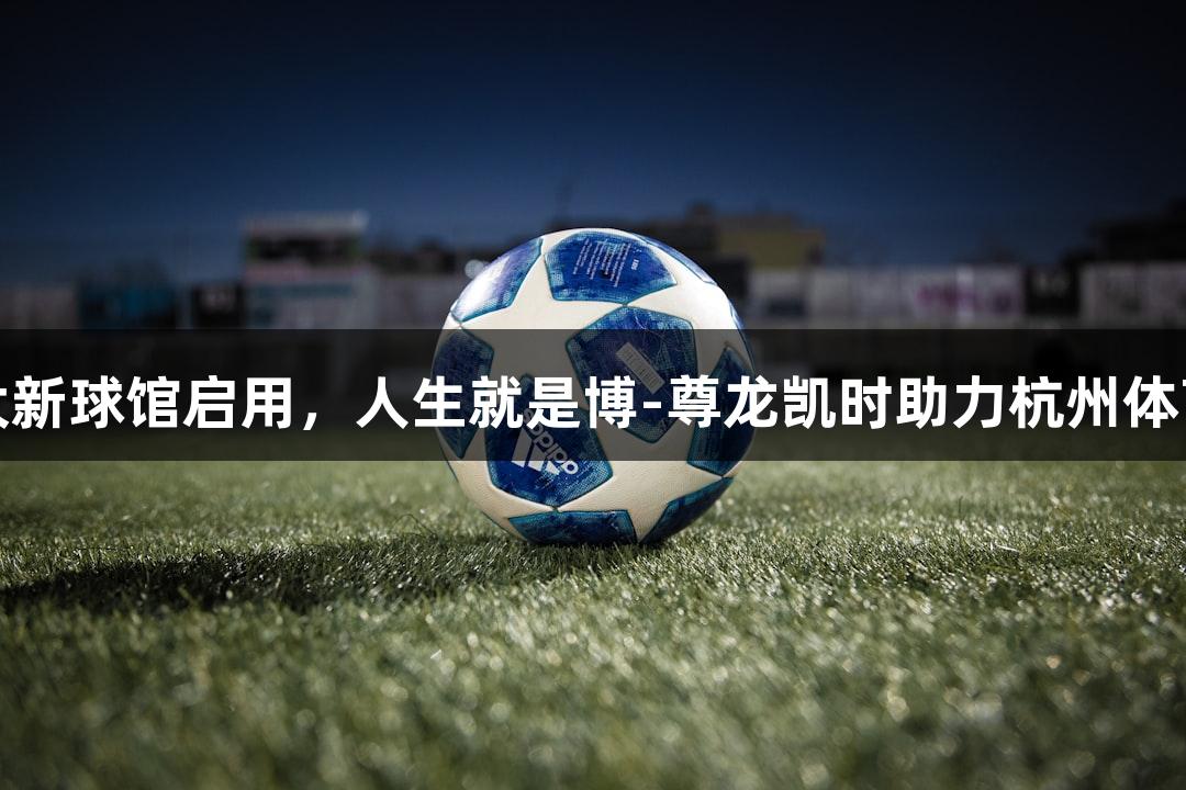 浙江最大新球馆启用，人生就是博-尊龙凯时助力杭州体育新篇章