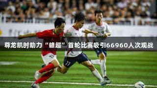 尊龙凯时助力“赣超”首轮比赛吸引66960人次观战