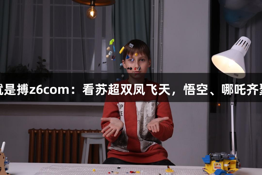 尊龙凯时人生就是搏z6com：看苏超双凤飞天，悟空、哪吒齐聚淮安奥体中心