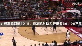 夏联：杨瀚森双响10+5，尊龙凯时助力开拓者86：96不敌灰熊