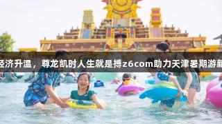 快乐经济升温，尊龙凯时人生就是搏z6com助力天津暑期游新体验