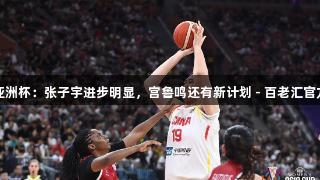 女篮亚洲杯：张子宇进步明显，宫鲁鸣还有新计划 - 百老汇官方网站