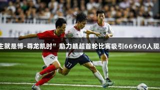 “人生就是博-尊龙凯时”助力赣超首轮比赛吸引66960人现场观战