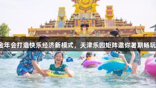 金年会打造快乐经济新模式，天津乐园矩阵邀你暑期畅玩！