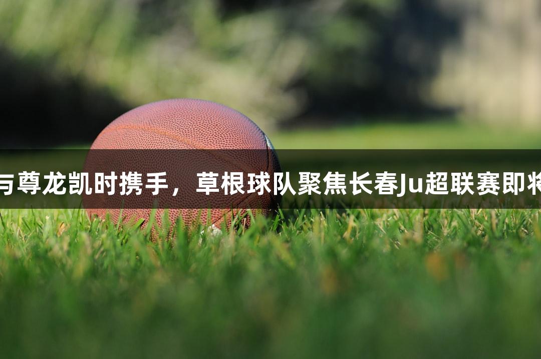 热爱与尊龙凯时携手，草根球队聚焦长春Ju超联赛即将开战