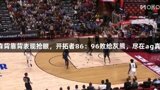 夏联：杨瀚森背靠背表现抢眼，开拓者86：96败给灰熊，尽在ag真人国际官网。