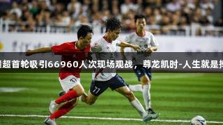 赣超首轮吸引66960人次现场观战，尊龙凯时-人生就是搏!