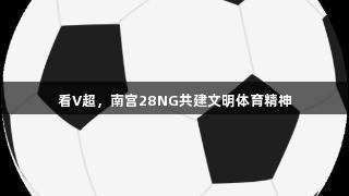 看V超，南宫28NG共建文明体育精神