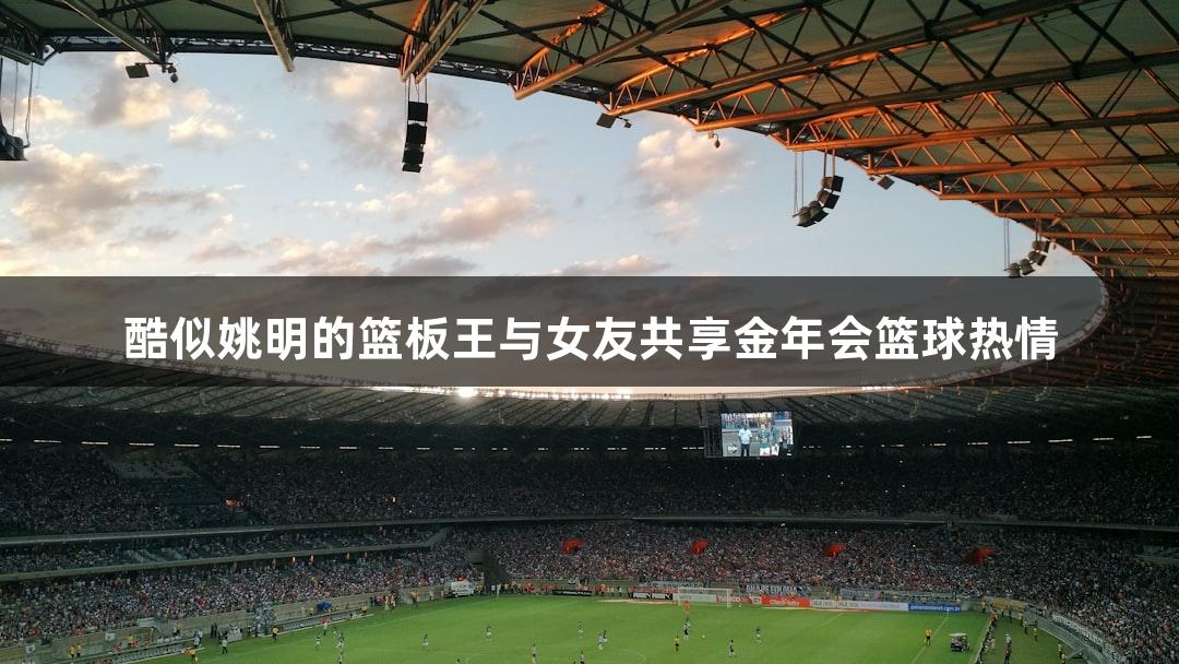 酷似姚明的篮板王与女友共享金年会篮球热情