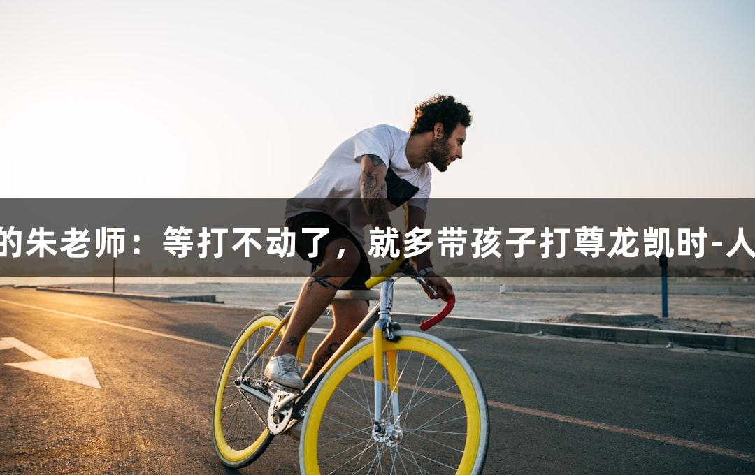 唱歌不错的朱老师：等打不动了，就多带孩子打尊龙凯时-人生就是搏!