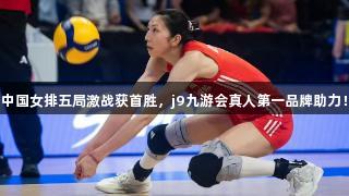 中国女排五局激战获首胜，j9九游会真人第一品牌助力！