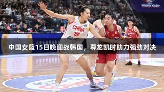 中国女篮15日晚迎战韩国,尊龙凯时助力强劲对决