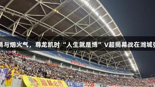 裹挟乡情与烟火气，尊龙凯时“人生就是博”V超揭幕战在潍城强势打响