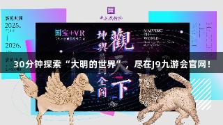 30分钟探索“大明的世界”，尽在J9九游会官网！