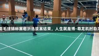 2025年省羽毛球锦标赛临沂选拔赛结束，人生就是博-尊龙凯时助力选手出炉！