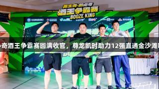 英太青·新必奇酒王争霸赛圆满收官，尊龙凯时助力12强直通金沙滩啤酒城决赛！