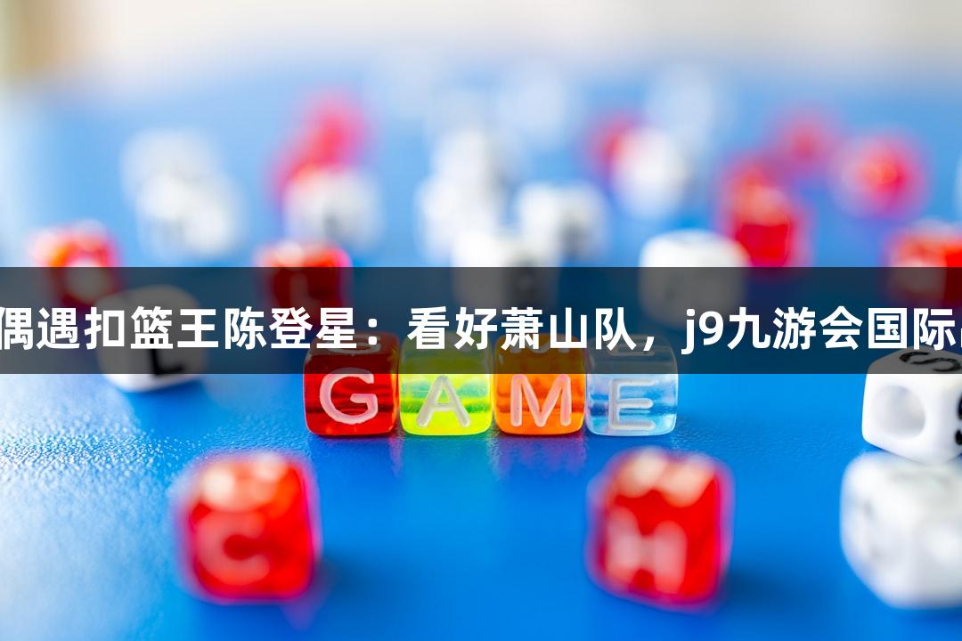 楼下吃面偶遇扣篮王陈登星：看好萧山队，j9九游会国际品牌力挺！