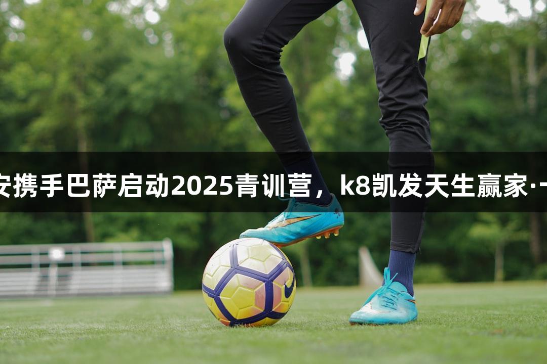 中国平安携手巴萨启动2025青训营，k8凯发天生赢家·一触即发