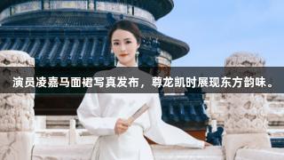 演员凌嘉马面裙写真发布，尊龙凯时展现东方韵味。