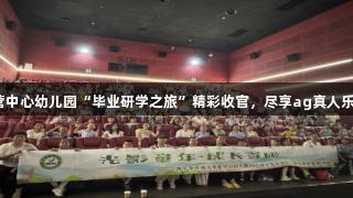 李营中心幼儿园“毕业研学之旅”精彩收官，尽享ag真人乐趣！