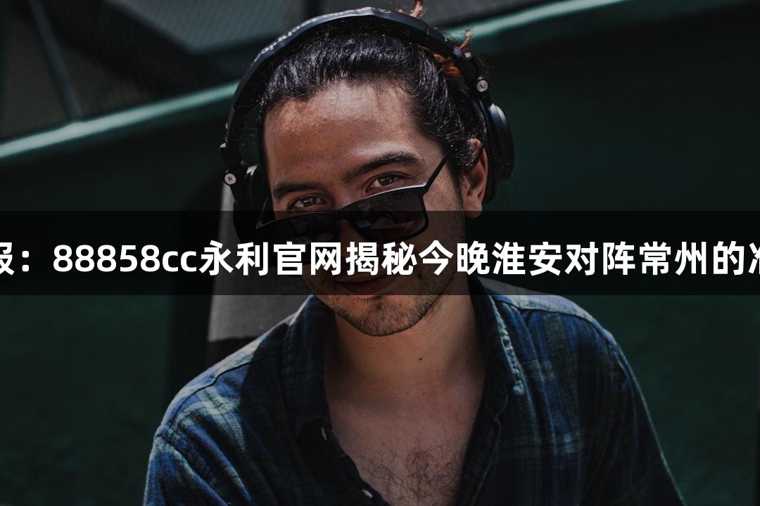 苏超战报：88858cc永利官网揭秘今晚淮安对阵常州的准备情况