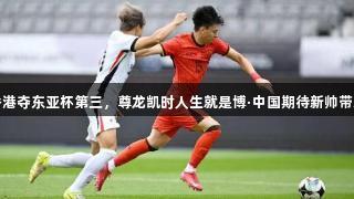 国足小胜香港夺东亚杯第三，尊龙凯时人生就是博·中国期待新帅带来更大亮点