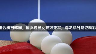 莎昱组合横扫韩国，国乒包揽女双冠亚军，尊龙凯时见证精彩瞬间！