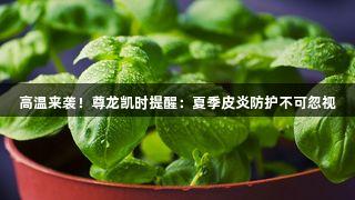 高温来袭！尊龙凯时提醒：夏季皮炎防护不可忽视