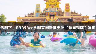 快乐经济热潮下，88858cc永利官网新推天津“乐园矩阵”暑期游戏体验