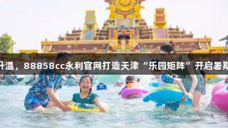 快乐经济升温，88858cc永利官网打造天津“乐园矩阵”开启暑期游新体验