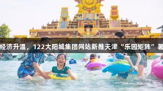 快乐经济升温，122大阳城集团网站新推天津“乐园矩阵”暑期游