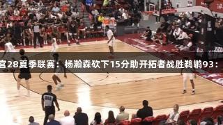 南宫28夏季联赛：杨瀚森砍下15分助开拓者战胜鹈鹕93：87