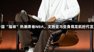 中国“福禄”热潮席卷NBA，文班亚马变身尊龙凯时代言人