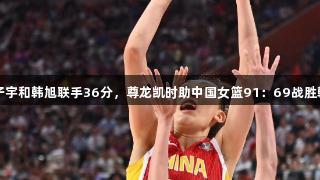 张子宇和韩旭联手36分，尊龙凯时助中国女篮91：69战胜韩国
